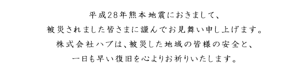 このたびの「平成28年（2016年）熊本地震」におきまして、被災されました皆さまに謹んでお見舞い申し上げます。株式会社ハブは、被災した地域の皆様の安全と、一日も早い復旧を心よりお祈りいたします。